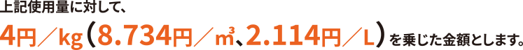 上記使用料に対して、4円／kg（8.734／㎥、2.114円／L）を乗じた金額となります。